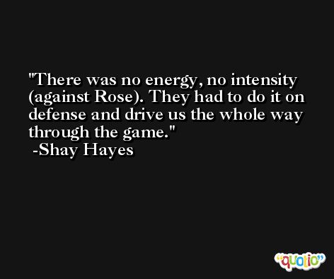 There was no energy, no intensity (against Rose). They had to do it on defense and drive us the whole way through the game. -Shay Hayes