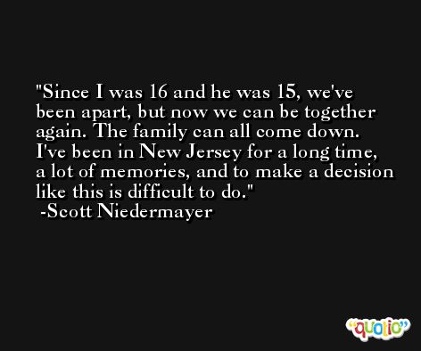 Since I was 16 and he was 15, we've been apart, but now we can be together again. The family can all come down. I've been in New Jersey for a long time, a lot of memories, and to make a decision like this is difficult to do. -Scott Niedermayer