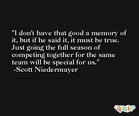 I don't have that good a memory of it, but if he said it, it must be true. Just going the full season of competing together for the same team will be special for us. -Scott Niedermayer