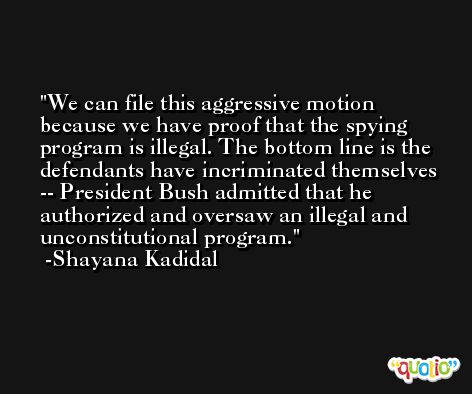 We can file this aggressive motion because we have proof that the spying program is illegal. The bottom line is the defendants have incriminated themselves -- President Bush admitted that he authorized and oversaw an illegal and unconstitutional program. -Shayana Kadidal