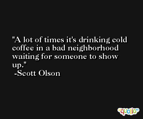 A lot of times it's drinking cold coffee in a bad neighborhood waiting for someone to show up. -Scott Olson