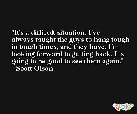 It's a difficult situation. I've always taught the guys to hang tough in tough times, and they have. I'm looking forward to getting back. It's going to be good to see them again. -Scott Olson