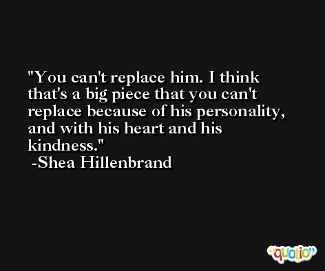 You can't replace him. I think that's a big piece that you can't replace because of his personality, and with his heart and his kindness. -Shea Hillenbrand