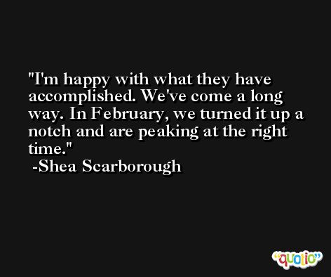 I'm happy with what they have accomplished. We've come a long way. In February, we turned it up a notch and are peaking at the right time. -Shea Scarborough