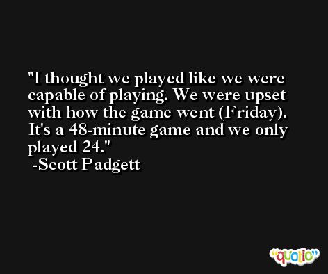 I thought we played like we were capable of playing. We were upset with how the game went (Friday). It's a 48-minute game and we only played 24. -Scott Padgett
