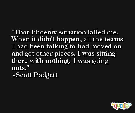 That Phoenix situation killed me. When it didn't happen, all the teams I had been talking to had moved on and got other pieces. I was sitting there with nothing. I was going nuts. -Scott Padgett