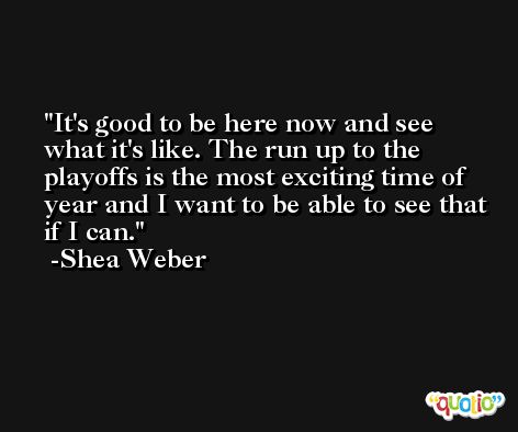 It's good to be here now and see what it's like. The run up to the playoffs is the most exciting time of year and I want to be able to see that if I can. -Shea Weber