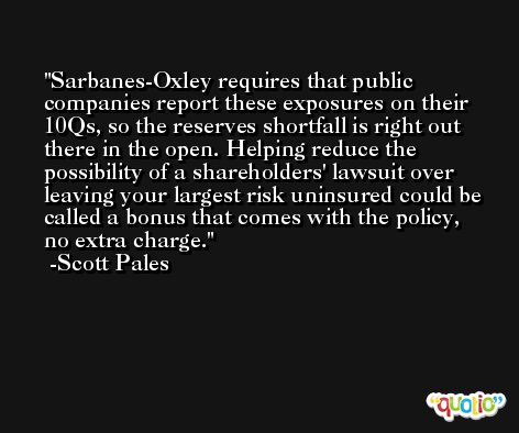 Sarbanes-Oxley requires that public companies report these exposures on their 10Qs, so the reserves shortfall is right out there in the open. Helping reduce the possibility of a shareholders' lawsuit over leaving your largest risk uninsured could be called a bonus that comes with the policy, no extra charge. -Scott Pales