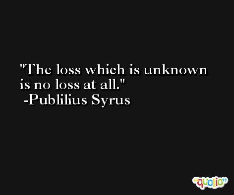 The loss which is unknown is no loss at all. -Publilius Syrus
