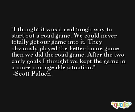 I thought it was a real tough way to start out a road game. We could never totally get our game into it. They obviously played the better home game then we did the road game. After the two early goals I thought we kept the game in a more manageable situation. -Scott Paluch