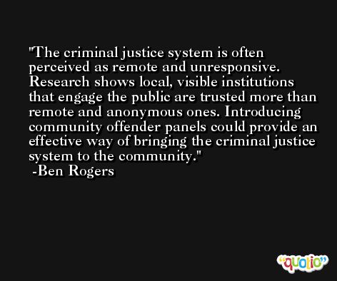 The criminal justice system is often perceived as remote and unresponsive. Research shows local, visible institutions that engage the public are trusted more than remote and anonymous ones. Introducing community offender panels could provide an effective way of bringing the criminal justice system to the community. -Ben Rogers