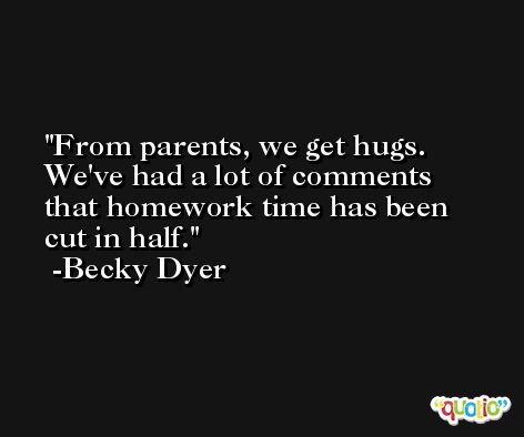 From parents, we get hugs. We've had a lot of comments that homework time has been cut in half. -Becky Dyer