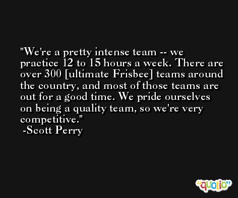 We're a pretty intense team -- we practice 12 to 15 hours a week. There are over 300 [ultimate Frisbee] teams around the country, and most of those teams are out for a good time. We pride ourselves on being a quality team, so we're very competitive. -Scott Perry