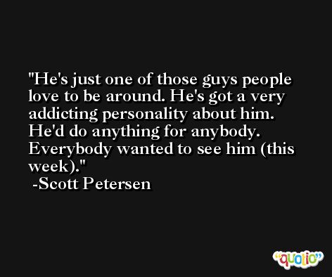 He's just one of those guys people love to be around. He's got a very addicting personality about him. He'd do anything for anybody. Everybody wanted to see him (this week). -Scott Petersen