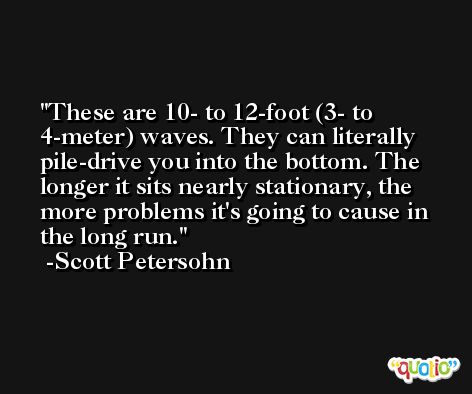 These are 10- to 12-foot (3- to 4-meter) waves. They can literally pile-drive you into the bottom. The longer it sits nearly stationary, the more problems it's going to cause in the long run. -Scott Petersohn