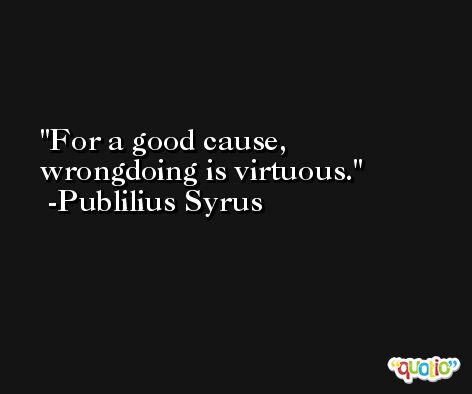 For a good cause, wrongdoing is virtuous. -Publilius Syrus