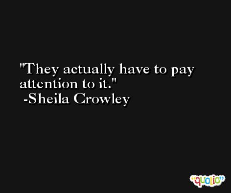 They actually have to pay attention to it. -Sheila Crowley