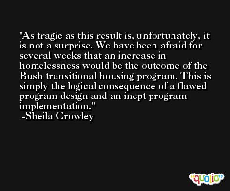 As tragic as this result is, unfortunately, it is not a surprise. We have been afraid for several weeks that an increase in homelessness would be the outcome of the Bush transitional housing program. This is simply the logical consequence of a flawed program design and an inept program implementation. -Sheila Crowley