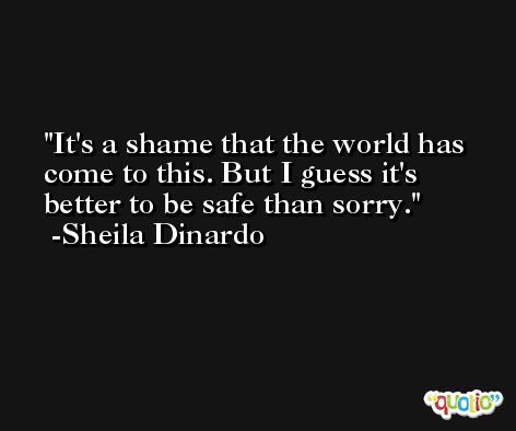It's a shame that the world has come to this. But I guess it's better to be safe than sorry. -Sheila Dinardo