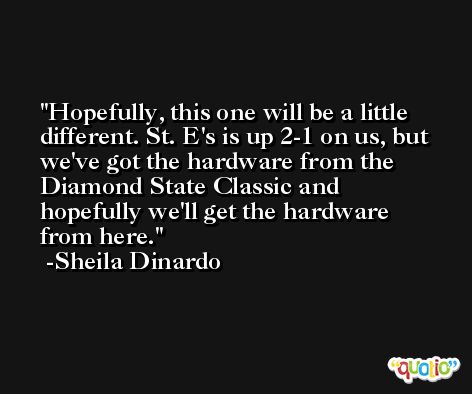 Hopefully, this one will be a little different. St. E's is up 2-1 on us, but we've got the hardware from the Diamond State Classic and hopefully we'll get the hardware from here. -Sheila Dinardo