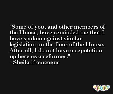 Some of you, and other members of the House, have reminded me that I have spoken against similar legislation on the floor of the House. After all, I do not have a reputation up here as a reformer. -Sheila Francoeur