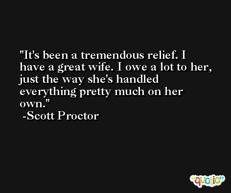 It's been a tremendous relief. I have a great wife. I owe a lot to her, just the way she's handled everything pretty much on her own. -Scott Proctor