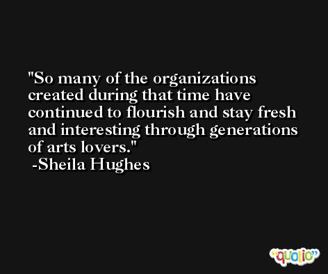 So many of the organizations created during that time have continued to flourish and stay fresh and interesting through generations of arts lovers. -Sheila Hughes