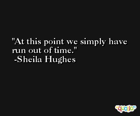 At this point we simply have run out of time. -Sheila Hughes