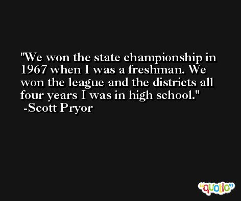 We won the state championship in 1967 when I was a freshman. We won the league and the districts all four years I was in high school. -Scott Pryor