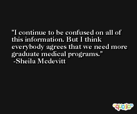I continue to be confused on all of this information. But I think everybody agrees that we need more graduate medical programs. -Sheila Mcdevitt