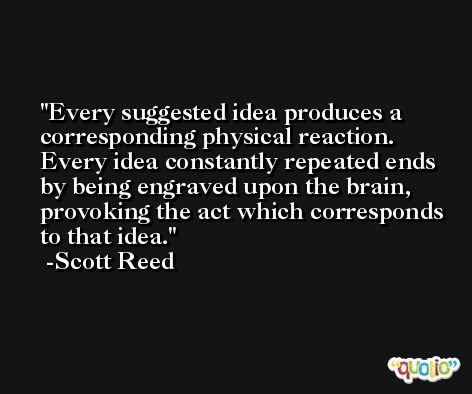 Every suggested idea produces a corresponding physical reaction. Every idea constantly repeated ends by being engraved upon the brain, provoking the act which corresponds to that idea. -Scott Reed