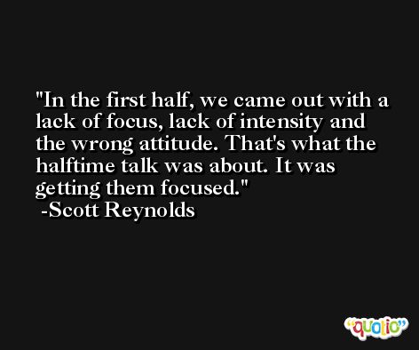 In the first half, we came out with a lack of focus, lack of intensity and the wrong attitude. That's what the halftime talk was about. It was getting them focused. -Scott Reynolds