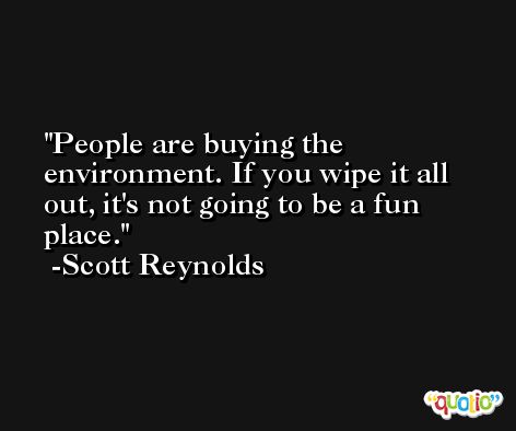 People are buying the environment. If you wipe it all out, it's not going to be a fun place. -Scott Reynolds
