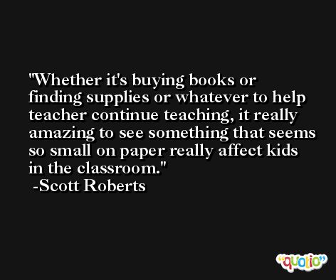 Whether it's buying books or finding supplies or whatever to help teacher continue teaching, it really amazing to see something that seems so small on paper really affect kids in the classroom. -Scott Roberts