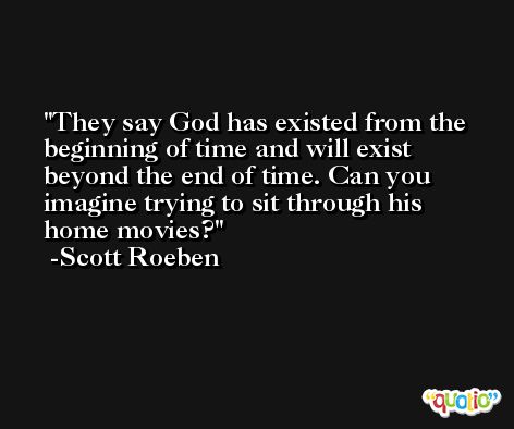 They say God has existed from the beginning of time and will exist beyond the end of time. Can you imagine trying to sit through his home movies? -Scott Roeben