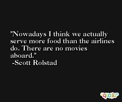 Nowadays I think we actually serve more food than the airlines do. There are no movies aboard. -Scott Rolstad