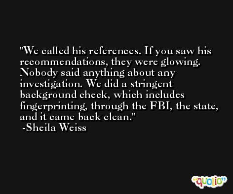 We called his references. If you saw his recommendations, they were glowing. Nobody said anything about any investigation. We did a stringent background check, which includes fingerprinting, through the FBI, the state, and it came back clean. -Sheila Weiss