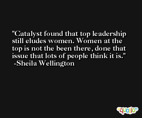 Catalyst found that top leadership still eludes women. Women at the top is not the been there, done that issue that lots of people think it is. -Sheila Wellington