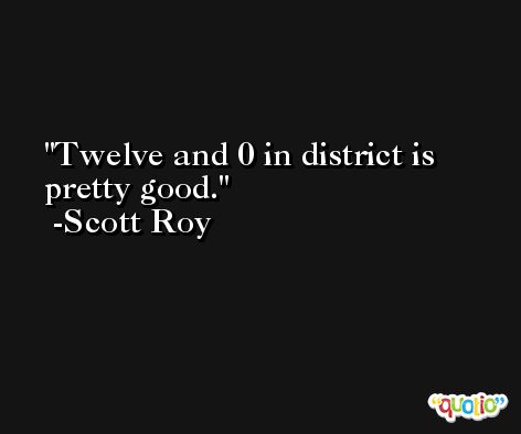 Twelve and 0 in district is pretty good. -Scott Roy