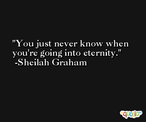 You just never know when you're going into eternity. -Sheilah Graham