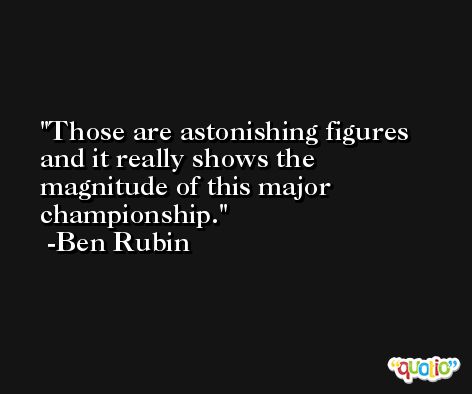 Those are astonishing figures and it really shows the magnitude of this major championship. -Ben Rubin