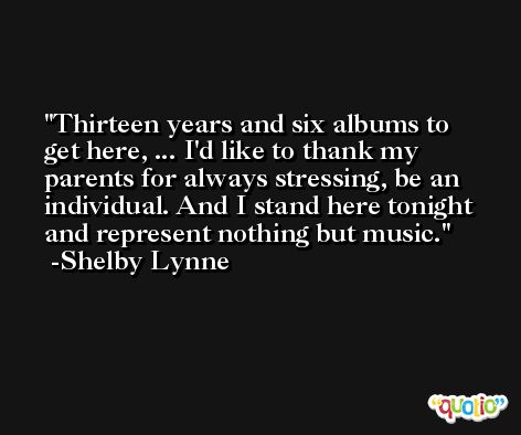 Thirteen years and six albums to get here, ... I'd like to thank my parents for always stressing, be an individual. And I stand here tonight and represent nothing but music. -Shelby Lynne