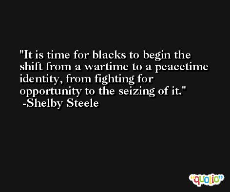 It is time for blacks to begin the shift from a wartime to a peacetime identity, from fighting for opportunity to the seizing of it. -Shelby Steele