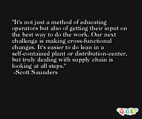 It's not just a method of educating operators but also of getting their input on the best way to do the work. Our next challenge is making cross-functional changes. It's easier to do lean in a self-contained plant or distribution-center, but truly dealing with supply chain is looking at all steps. -Scott Saunders