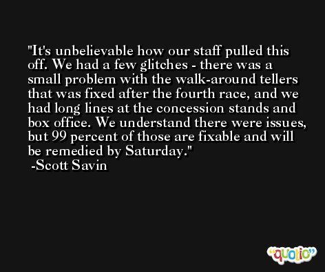 It's unbelievable how our staff pulled this off. We had a few glitches - there was a small problem with the walk-around tellers that was fixed after the fourth race, and we had long lines at the concession stands and box office. We understand there were issues, but 99 percent of those are fixable and will be remedied by Saturday. -Scott Savin