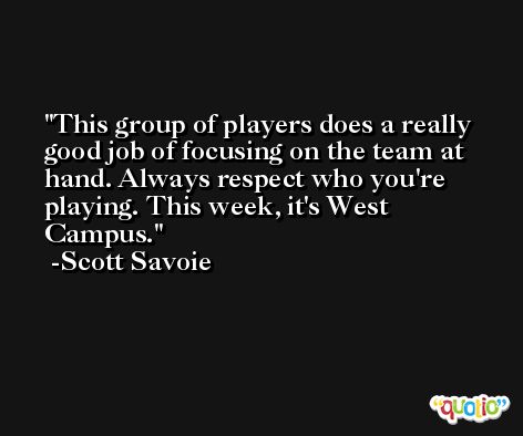 This group of players does a really good job of focusing on the team at hand. Always respect who you're playing. This week, it's West Campus. -Scott Savoie