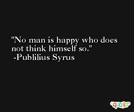 No man is happy who does not think himself so. -Publilius Syrus