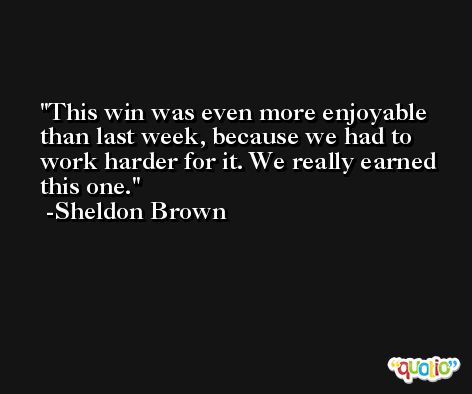 This win was even more enjoyable than last week, because we had to work harder for it. We really earned this one. -Sheldon Brown