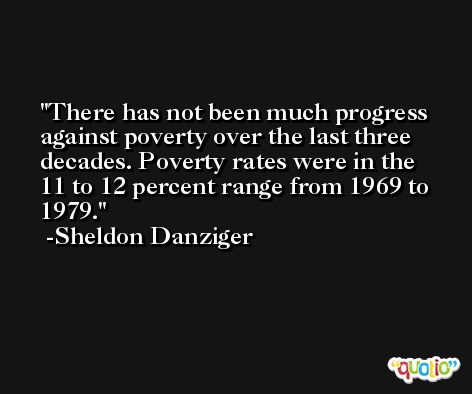 There has not been much progress against poverty over the last three decades. Poverty rates were in the 11 to 12 percent range from 1969 to 1979. -Sheldon Danziger