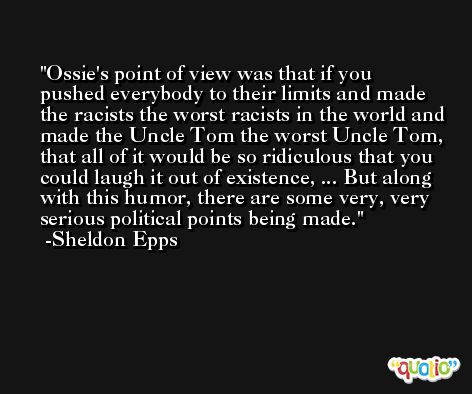 Ossie's point of view was that if you pushed everybody to their limits and made the racists the worst racists in the world and made the Uncle Tom the worst Uncle Tom, that all of it would be so ridiculous that you could laugh it out of existence, ... But along with this humor, there are some very, very serious political points being made. -Sheldon Epps